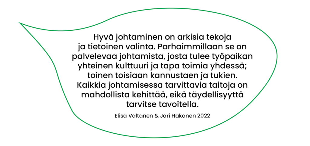 Elisa Valtanen & Jari Hakanen (2022) lainaus: Hyvä johtaminen on arkisia tekoja ja tietoinen valinta. Parhaimmillaan se on palvelevaa johtamista, josta tulee työpaikan yhteinen kulttuuri ja tapa toimia yhdessä; toinen toisiaan kannustaen ja tukien. Kaikkia johtamisessa tarvittavia taitoja on mahdollista kehittää, eikä täydellisyyttä tarvitse tavoitella.