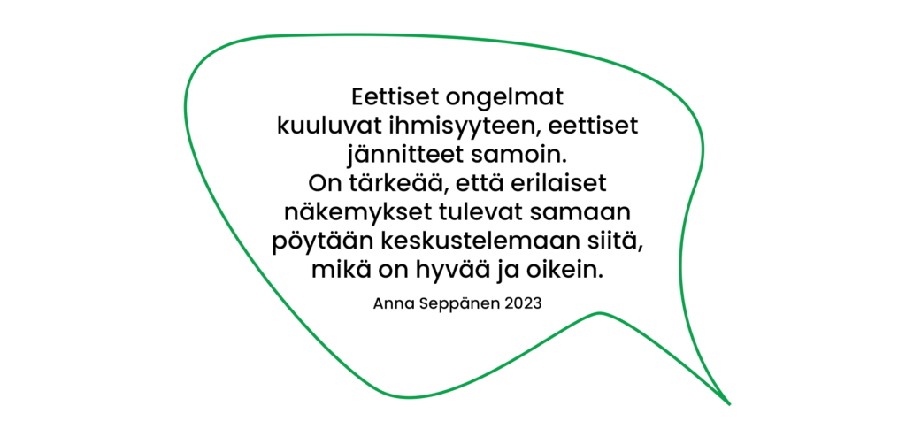 Lainaus Anna Seppänen 2023: Eettiset ongelmat kuuluvat ihmisyyteen, eettiset jännitteet samoin. On tärkeää, että erilaiset näkemykset tulevat samaan pöytään keskustelemaan siitä, mikä on hyvää ja oikein.