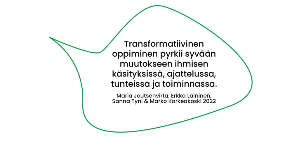 Lainaus: Maria Joutsenvirta, Erkka Laininen, Sanna Tyni & Marko Korkeakoski 2022: Transformatiivinen oppiminen pyrkii syvään muutokseen ihmisen käsityksissä, ajattelussa, tunteissa ja toiminnassa.