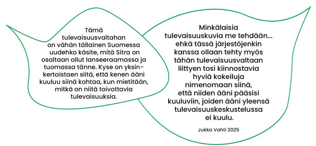 Tämä tulevaisuusvaltahan on vähän tällainen Suomessa uudehko käsite, mitä Sitra on osaltaan ollut lanseeraamassa ja tuomassa tänne. Kyse on yksinkertaistaen siitä, että kenen ääni kuuluu siinä kohtaa, kun mietitään, mitkä on niitä toivottavia tulevaisuuksia. Minkälaisia tulevaisuuskuvia me tehdään...ehkä tässä järjestöjenkin kanssa ollaan tehty myös tähän tulevaisuusvaltaan liittyen tosi kiinnostavia hyviä kokeiluja nimenomaan siinä, että niiden ääni pääsisi kuuluviin, joiden ääni yleensä tulevaisuuskeskustelussa ei kuulu. (Jukka Vahti 2025) 